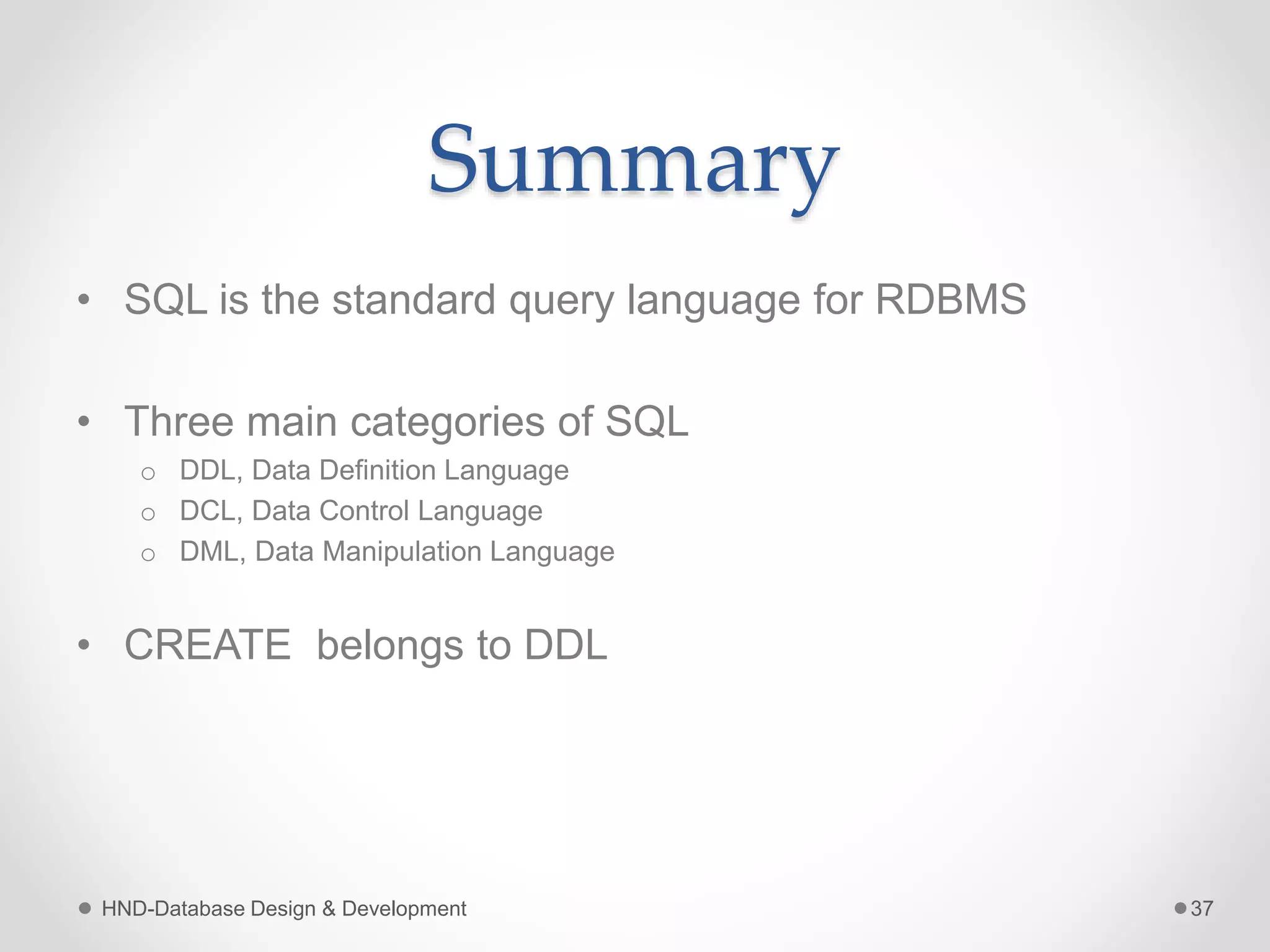 Summary
• SQL is the standard query language for RDBMS
• Three main categories of SQL
o DDL, Data Definition Language
o DCL, Data Control Language
o DML, Data Manipulation Language
• CREATE belongs to DDL
HND-Database Design & Development 37
 
