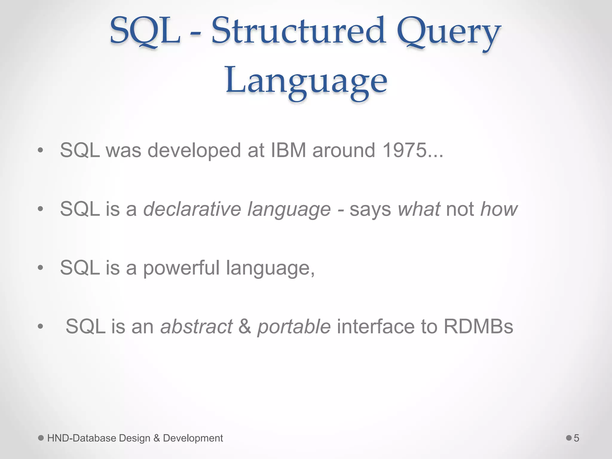 SQL - Structured Query
Language
• SQL was developed at IBM around 1975...
• SQL is a declarative language - says what not how
• SQL is a powerful language,
• SQL is an abstract & portable interface to RDMBs
HND-Database Design & Development 5
 