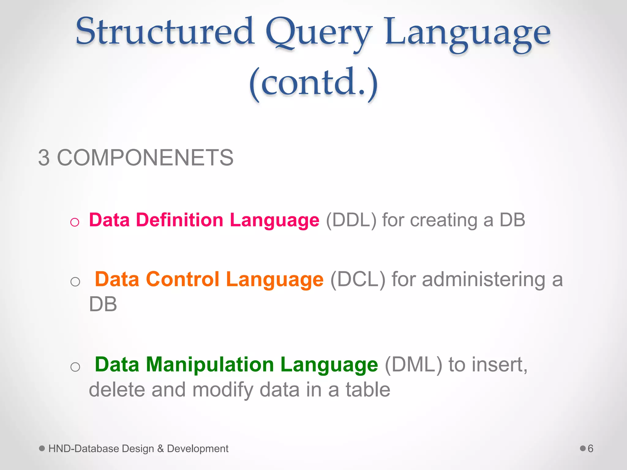 Structured Query Language
(contd.)
3 COMPONENETS
o Data Definition Language (DDL) for creating a DB
o Data Control Language (DCL) for administering a
DB
o Data Manipulation Language (DML) to insert,
delete and modify data in a table
HND-Database Design & Development 6
 