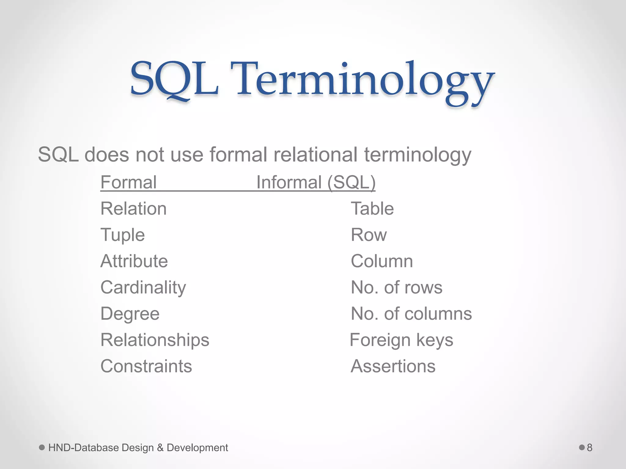SQL Terminology
SQL does not use formal relational terminology
Formal Informal (SQL)
Relation Table
Tuple Row
Attribute Column
Cardinality No. of rows
Degree No. of columns
Relationships Foreign keys
Constraints Assertions
HND-Database Design & Development 8
 
