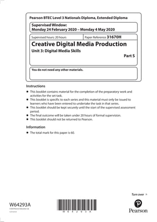 You do not need any other materials.
*W64293A*
Turn over
Creative Digital Media Production
Unit 3: Digital Media Skills
Part S
Instructions
•	This booklet contains material for the completion of the preparatory work and
activities for the set task.
•	This booklet is specific to each series and this material must only be issued to
learners who have been entered to undertake the task in that series.
•	This booklet should be kept securely until the start of the supervised assessment
period.
•	The final outcome will be taken under 20 hours of formal supervision.
•	This booklet should not be returned to Pearson.
Information
•	The total mark for this paper is 60.
W64293A
©2020 Pearson Education Ltd.
1/1/1/1/1
Paper Reference 31670HSupervised hours: 20 hours
SupervisedWindow:
Monday 24 February 2020 – Monday 4 May 2020
Pearson BTEC Level 3 Nationals Diploma, Extended Diploma
 