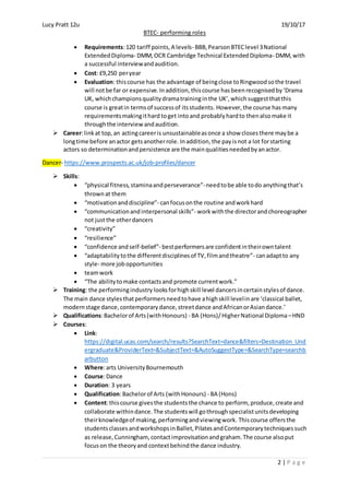 Lucy Pratt 12u 19/10/17
BTEC- performing roles
2 | P a g e
 Requirements:120 tariff points,A levels- BBB,PearsonBTEClevel 3National
ExtendedDiploma- DMM,OCR Cambridge Technical ExtendedDiploma- DMM,with
a successful interviewandaudition.
 Cost: £9,250 peryear
 Evaluation: thiscourse has the advantage of beingclose toRingwoodsothe travel
will notbe far or expensive. Inaddition, thiscourse hasbeenrecognisedby‘Drama
UK, whichchampionsqualitydramatraininginthe UK’,which suggestthatthis
course is greatin termsof successof itsstudents. However, the course has many
requirementsmakingithard toget intoand probablyhardto thenalsomake it
throughthe interviewandaudition.
 Career:linkat top,an actingcareeris unsustainableasonce a show closesthere maybe a
longtime before anactor getsanotherrole. Inaddition, the payisnot a lot forstarting
actors so determinationandpersistence are the mainqualitiesneededbyanactor.
Dancer- https://www.prospects.ac.uk/job-profiles/dancer
 Skills:
 “physical fitness,staminaandperseverance”-needtobe able todo anythingthat’s
thrownat them
 “motivationanddiscipline”- canfocusonthe routine andworkhard
 “communicationandinterpersonal skills”- workwiththe directorandchoreographer
not justthe otherdancers
 “creativity”
 “resilience”
 “confidence andself-belief”- bestperformersare confidentintheirowntalent
 “adaptabilitytothe differentdisciplinesof TV,filmandtheatre”- canadaptto any
style- more jobopportunities
 teamwork
 “The abilitytomake contactsand promote currentwork.”
 Training: the performingindustry looksforhighskill level dancersincertainstylesof dance.
The main dance stylesthatperformersneedtohave ahighskill levelinare ‘classical ballet,
modernstage dance,contemporarydance,streetdance andAfricanorAsiandance.’
 Qualifications:Bachelorof Arts(withHonours) - BA (Hons)/HigherNational Diploma–HND
 Courses:
 Link:
https://digital.ucas.com/search/results?SearchText=dance&filters=Destination_Und
ergraduate&ProviderText=&SubjectText=&AutoSuggestType=&SearchType=searchb
arbutton
 Where:arts UniversityBournemouth
 Course:Dance
 Duration: 3 years
 Qualification:Bachelorof Arts (withHonours) - BA (Hons)
 Content:thiscourse givesthe studentsthe chance to perform, produce,create and
collaborate withindance.The studentswill gothroughspecialistunitsdeveloping
theirknowledgeof making,performingandviewingwork. Thiscourse offersthe
studentsclassesandworkshopsinBallet,PilatesandContemporarytechniquessuch
as release,Cunningham, contactimprovisationandgraham.The course alsoput
focuson the theoryand contextbehindthe dance industry.
 