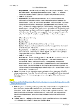 Lucy Pratt 12u 19/10/17
BTEC- performing roles
3 | P a g e
 Requirements:120 Tariff points(includingarelevant level 3qualification),A levels-
BBB, PearsonBTEC level 3National ExtendedDiploma- DMM,OCR Cambridge
Technical ExtendedDiploma- DMMwitha successful interview andaudition.
 Cost: £9,250 peryear
 Evaluation: thiscourse’slocationisbeneficialasitis close toRingwoodand
therefore lessexpensiveintermsof travel andaccommodation. However, the
locationmeansthatit isfar fromLondon- where the maincontactsare. Thiscourse
isveryhard to get intoas ittakesseveral qualificationsandeven if yougetthem,
there’sstill aninterview andanaudition.The highqualityof the course isshownby
a studentsurvey,stating‘95% of studentswere satisfiedoverall’.Onthe otherhand,
the statisticsalsoconclude that72% of these studentswhere in aprofessional job
within6 months.Thiscouldbe seenasa positive butother courses Ihave seenfor
othertheatrical/technical jobshave slightlyhighernumbersinthatcategory.
 Where:CoventryUniversity
 Course:Dance
 Duration: 3 years
 Qualification:Bachelorof Arts (withHonours) - BA (Hons)
 Content:thiscourse includespractical lessonsin full-equippeddance studiosand
contextual lessonsandlectures.
 Requirements:A level-BBB,ParsonsBTEClevel three NationalExtendedDiploma-
DDM inDance or performingarts, GCSE- 5 at grade C or above includingEnglish
Language witha successful interview andaudition.
 Cost: £9,250 peryear
 Evaluation: the locationisthe biggestdisadvantage forthiscourse asitis nowhere
nearRingwood,makingtravel almostimpossible. The numberof different
requirementsneededtogetintothiscourse is disadvantage as theylookat
everythingfromGCSE’stoDiplomaswhichmakesitdifficulttoevenhave the right
qualificationstogetan interview.My onlyquestionwouldbe how effective isthe
course as the requirements are hardsodoesthismean it isa successful and amazing
course,worththe tough entry?
 Career:linkat top,dancers have a shortcareer as theatres,films,advertsetc.all lookfor
youngnewdancersat the peakof theirtalent. Therefore, hitting30 andfindingajob would
be hard as there are plentyof new youngerdancerscomingoutof drama schoolsand
universities.
Singer-
http://study.com/articles/Singers_Job_Description_and_Requirements_for_Starting_a_Career_in_th
e_Singing_Professions.html
 Skills:theyneedadistinctstyle of singingsothattheycan become theirownperformerand
have confidence inthemself’s.‘Determination,perseverance,self-discipline,self-
confidence,andthe abilitytoface rejectionare all traitsthatsingersmustdevelop.’They
needgood ‘communicationandinterpersonal skills’ ‘singersworkwithmanydifferent
people,includingmanagers,agents,recordinglabel executives,andrecordingstudio
personnel.
 Training: Bachelor’sdegreesinmusicandvocal performance atuniversitiesandcolleges.
Theycouldalsoor alternativelytake privatesinginglessons.
 