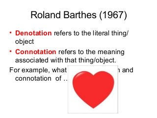 Roland Barthes (1967)
• Denotation refers to the literal thing/
object
• Connotation refers to the meaning
associated with that thing/object.
For example, what is the denotation and
connotation of …..
 