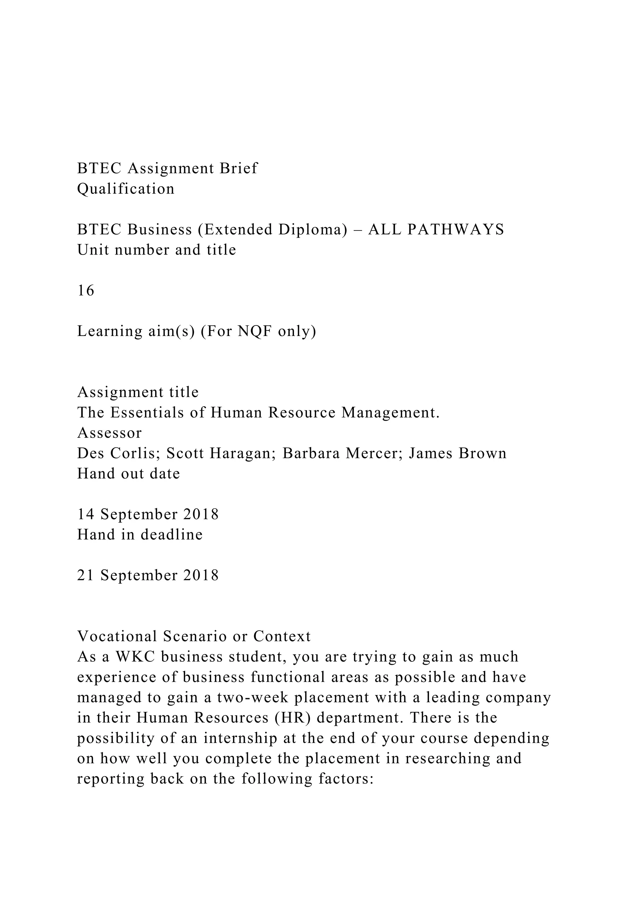 BTEC Assignment Brief
Qualification
BTEC Business (Extended Diploma) – ALL PATHWAYS
Unit number and title
16
Learning aim(s) (For NQF only)
Assignment title
The Essentials of Human Resource Management.
Assessor
Des Corlis; Scott Haragan; Barbara Mercer; James Brown
Hand out date
14 September 2018
Hand in deadline
21 September 2018
Vocational Scenario or Context
As a WKC business student, you are trying to gain as much
experience of business functional areas as possible and have
managed to gain a two-week placement with a leading company
in their Human Resources (HR) department. There is the
possibility of an internship at the end of your course depending
on how well you complete the placement in researching and
reporting back on the following factors:
 