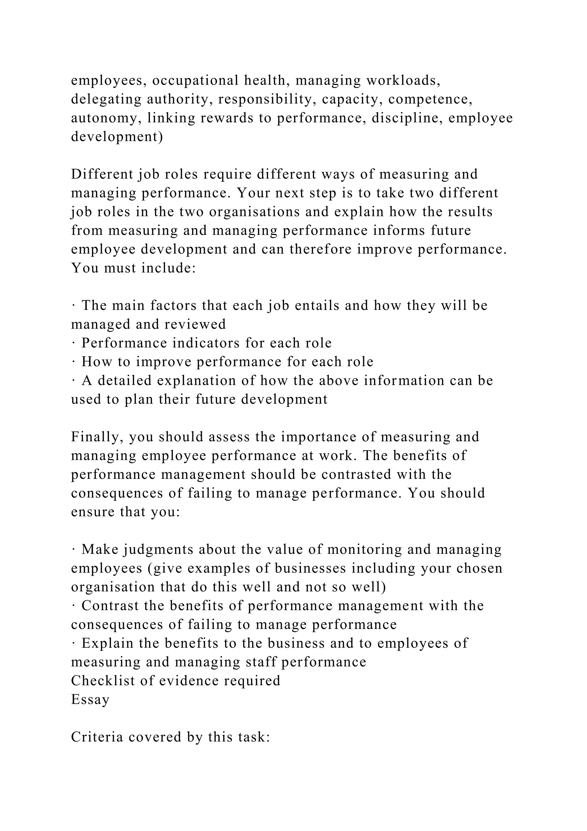 employees, occupational health, managing workloads,
delegating authority, responsibility, capacity, competence,
autonomy, linking rewards to performance, discipline, employee
development)
Different job roles require different ways of measuring and
managing performance. Your next step is to take two different
job roles in the two organisations and explain how the results
from measuring and managing performance informs future
employee development and can therefore improve performance.
You must include:
· The main factors that each job entails and how they will be
managed and reviewed
· Performance indicators for each role
· How to improve performance for each role
· A detailed explanation of how the above information can be
used to plan their future development
Finally, you should assess the importance of measuring and
managing employee performance at work. The benefits of
performance management should be contrasted with the
consequences of failing to manage performance. You should
ensure that you:
· Make judgments about the value of monitoring and managing
employees (give examples of businesses including your chosen
organisation that do this well and not so well)
· Contrast the benefits of performance management with the
consequences of failing to manage performance
· Explain the benefits to the business and to employees of
measuring and managing staff performance
Checklist of evidence required
Essay
Criteria covered by this task:
 