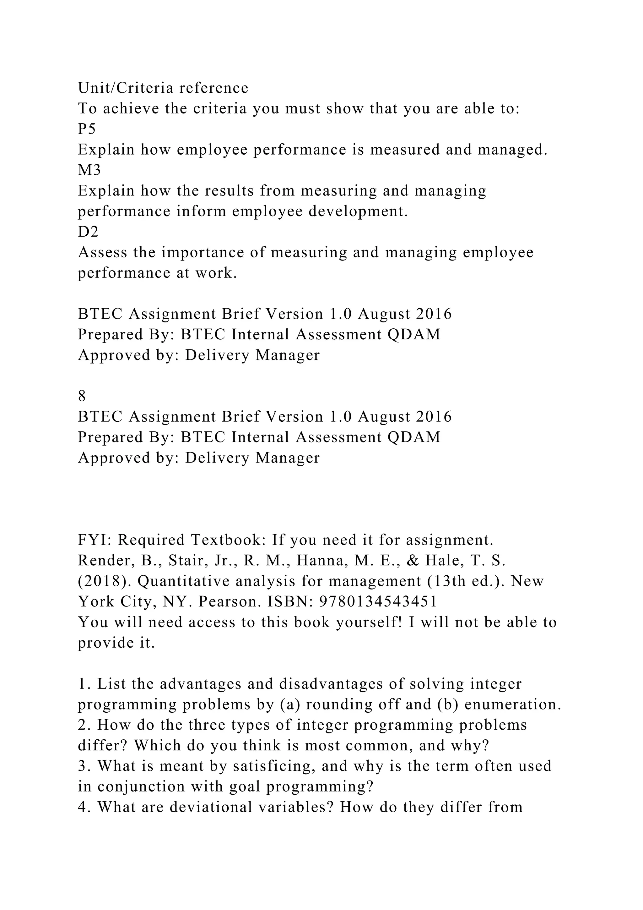Unit/Criteria reference
To achieve the criteria you must show that you are able to:
P5
Explain how employee performance is measured and managed.
M3
Explain how the results from measuring and managing
performance inform employee development.
D2
Assess the importance of measuring and managing employee
performance at work.
BTEC Assignment Brief Version 1.0 August 2016
Prepared By: BTEC Internal Assessment QDAM
Approved by: Delivery Manager
8
BTEC Assignment Brief Version 1.0 August 2016
Prepared By: BTEC Internal Assessment QDAM
Approved by: Delivery Manager
FYI: Required Textbook: If you need it for assignment.
Render, B., Stair, Jr., R. M., Hanna, M. E., & Hale, T. S.
(2018). Quantitative analysis for management (13th ed.). New
York City, NY. Pearson. ISBN: 9780134543451
You will need access to this book yourself! I will not be able to
provide it.
1. List the advantages and disadvantages of solving integer
programming problems by (a) rounding off and (b) enumeration.
2. How do the three types of integer programming problems
differ? Which do you think is most common, and why?
3. What is meant by satisficing, and why is the term often used
in conjunction with goal programming?
4. What are deviational variables? How do they differ from
 
