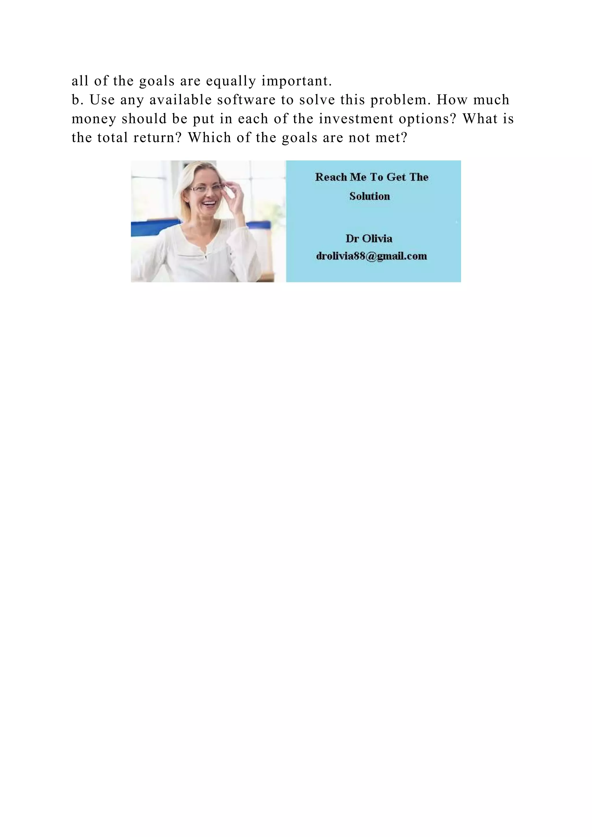 all of the goals are equally important.
b. Use any available software to solve this problem. How much
money should be put in each of the investment options? What is
the total return? Which of the goals are not met?
 