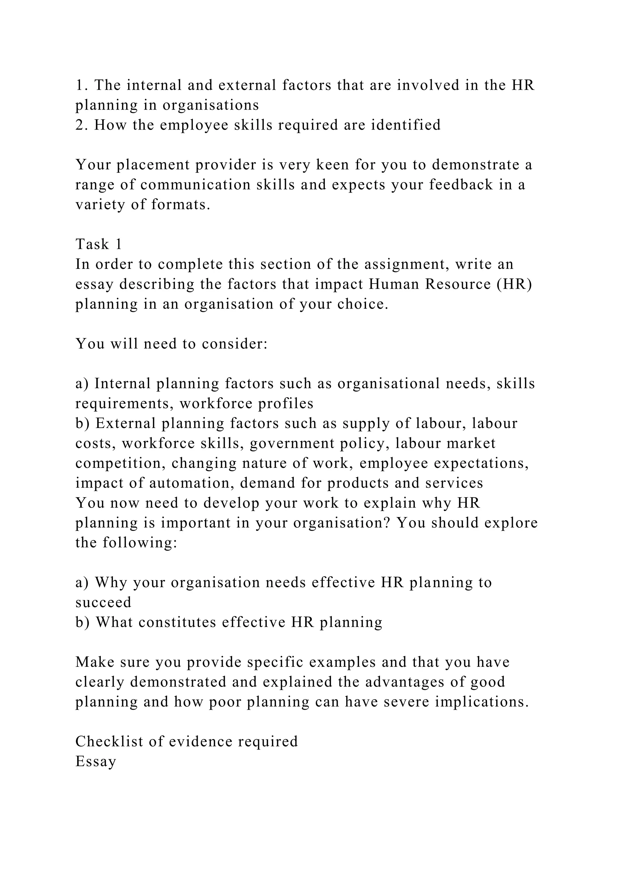 1. The internal and external factors that are involved in the HR
planning in organisations
2. How the employee skills required are identified
Your placement provider is very keen for you to demonstrate a
range of communication skills and expects your feedback in a
variety of formats.
Task 1
In order to complete this section of the assignment, write an
essay describing the factors that impact Human Resource (HR)
planning in an organisation of your choice.
You will need to consider:
a) Internal planning factors such as organisational needs, skills
requirements, workforce profiles
b) External planning factors such as supply of labour, labour
costs, workforce skills, government policy, labour market
competition, changing nature of work, employee expectations,
impact of automation, demand for products and services
You now need to develop your work to explain why HR
planning is important in your organisation? You should explore
the following:
a) Why your organisation needs effective HR planning to
succeed
b) What constitutes effective HR planning
Make sure you provide specific examples and that you have
clearly demonstrated and explained the advantages of good
planning and how poor planning can have severe implications.
Checklist of evidence required
Essay
 