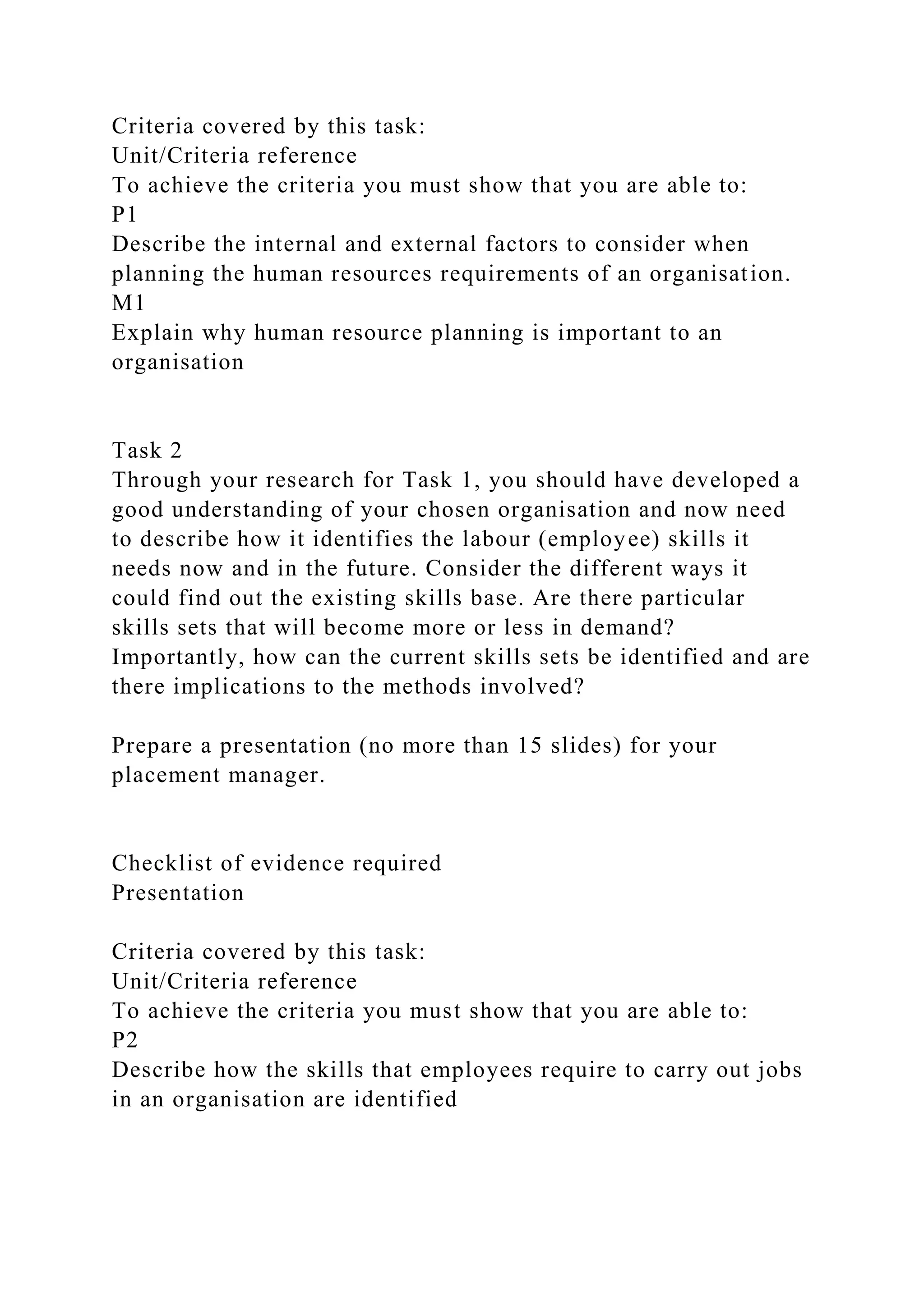 Criteria covered by this task:
Unit/Criteria reference
To achieve the criteria you must show that you are able to:
P1
Describe the internal and external factors to consider when
planning the human resources requirements of an organisation.
M1
Explain why human resource planning is important to an
organisation
Task 2
Through your research for Task 1, you should have developed a
good understanding of your chosen organisation and now need
to describe how it identifies the labour (employee) skills it
needs now and in the future. Consider the different ways it
could find out the existing skills base. Are there particular
skills sets that will become more or less in demand?
Importantly, how can the current skills sets be identified and are
there implications to the methods involved?
Prepare a presentation (no more than 15 slides) for your
placement manager.
Checklist of evidence required
Presentation
Criteria covered by this task:
Unit/Criteria reference
To achieve the criteria you must show that you are able to:
P2
Describe how the skills that employees require to carry out jobs
in an organisation are identified
 