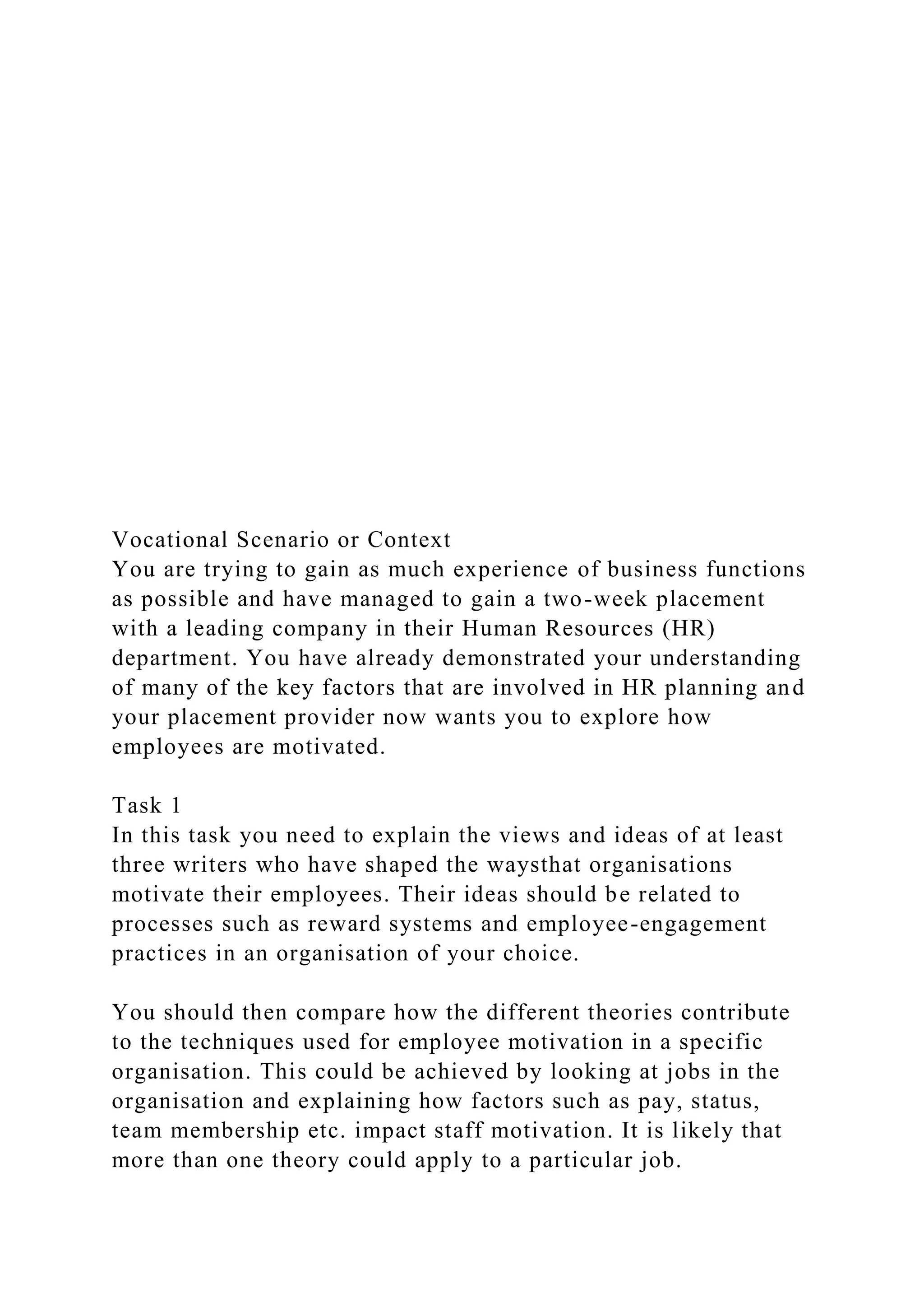 Vocational Scenario or Context
You are trying to gain as much experience of business functions
as possible and have managed to gain a two-week placement
with a leading company in their Human Resources (HR)
department. You have already demonstrated your understanding
of many of the key factors that are involved in HR planning and
your placement provider now wants you to explore how
employees are motivated.
Task 1
In this task you need to explain the views and ideas of at least
three writers who have shaped the waysthat organisations
motivate their employees. Their ideas should be related to
processes such as reward systems and employee-engagement
practices in an organisation of your choice.
You should then compare how the different theories contribute
to the techniques used for employee motivation in a specific
organisation. This could be achieved by looking at jobs in the
organisation and explaining how factors such as pay, status,
team membership etc. impact staff motivation. It is likely that
more than one theory could apply to a particular job.
 