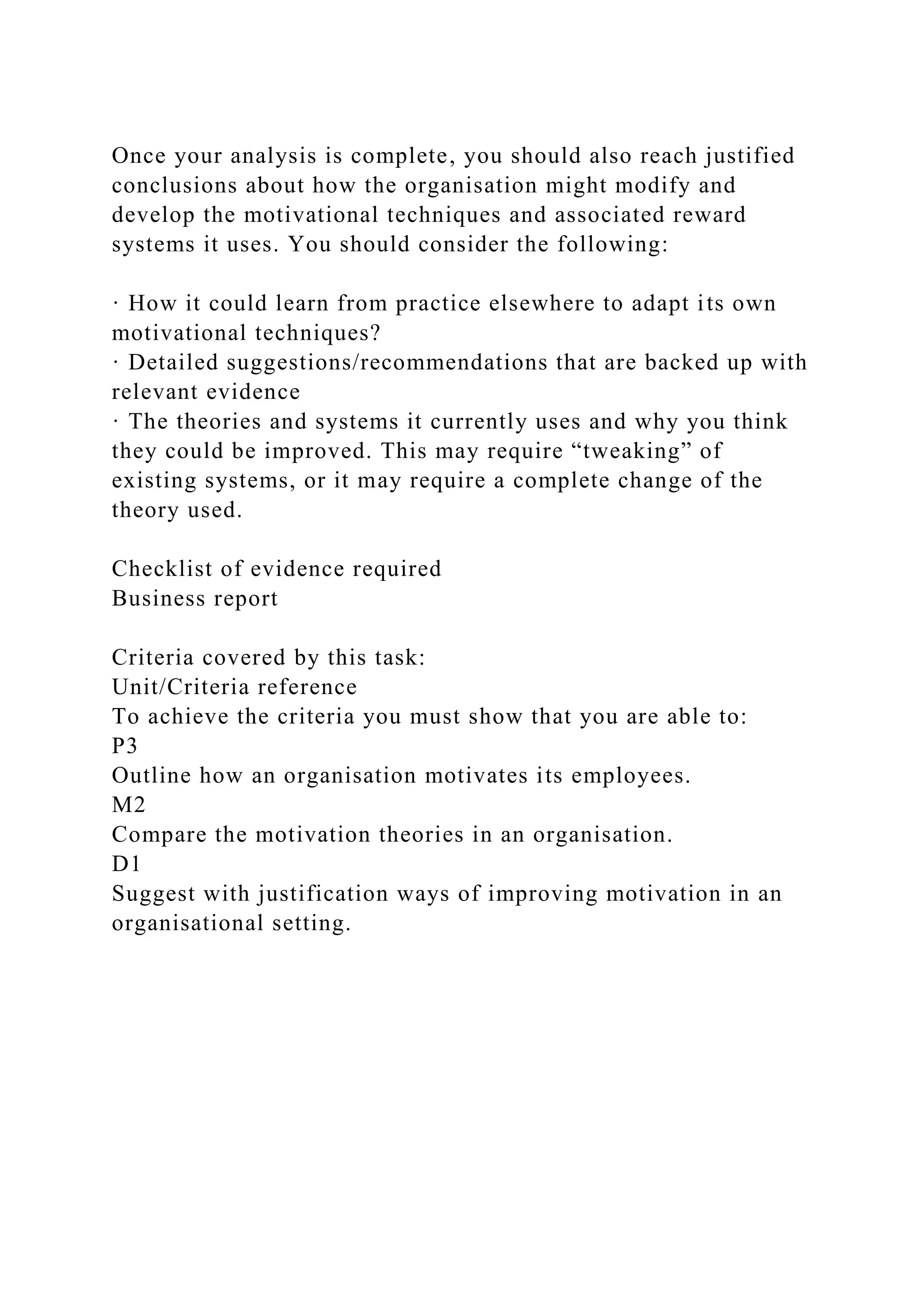 Once your analysis is complete, you should also reach justified
conclusions about how the organisation might modify and
develop the motivational techniques and associated reward
systems it uses. You should consider the following:
· How it could learn from practice elsewhere to adapt its own
motivational techniques?
· Detailed suggestions/recommendations that are backed up with
relevant evidence
· The theories and systems it currently uses and why you think
they could be improved. This may require “tweaking” of
existing systems, or it may require a complete change of the
theory used.
Checklist of evidence required
Business report
Criteria covered by this task:
Unit/Criteria reference
To achieve the criteria you must show that you are able to:
P3
Outline how an organisation motivates its employees.
M2
Compare the motivation theories in an organisation.
D1
Suggest with justification ways of improving motivation in an
organisational setting.
 