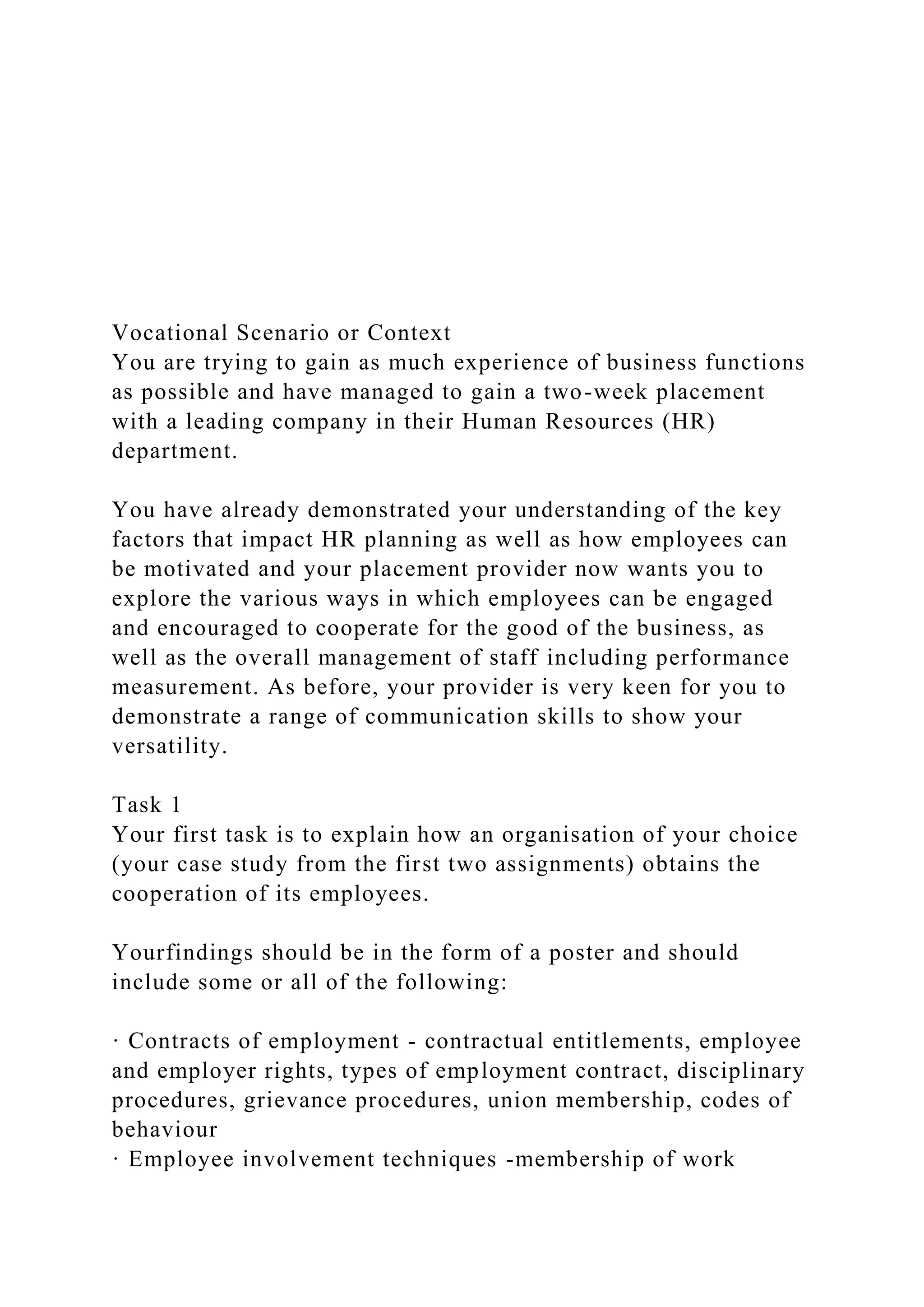 Vocational Scenario or Context
You are trying to gain as much experience of business functions
as possible and have managed to gain a two-week placement
with a leading company in their Human Resources (HR)
department.
You have already demonstrated your understanding of the key
factors that impact HR planning as well as how employees can
be motivated and your placement provider now wants you to
explore the various ways in which employees can be engaged
and encouraged to cooperate for the good of the business, as
well as the overall management of staff including performance
measurement. As before, your provider is very keen for you to
demonstrate a range of communication skills to show your
versatility.
Task 1
Your first task is to explain how an organisation of your choice
(your case study from the first two assignments) obtains the
cooperation of its employees.
Yourfindings should be in the form of a poster and should
include some or all of the following:
· Contracts of employment - contractual entitlements, employee
and employer rights, types of employment contract, disciplinary
procedures, grievance procedures, union membership, codes of
behaviour
· Employee involvement techniques -membership of work
 