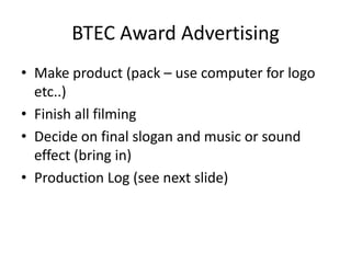 BTEC Award Advertising Make product (pack – use computer for logo etc..) Finish all filming Decide on final slogan and music or sound effect (bring in) Production Log (see next slide) 