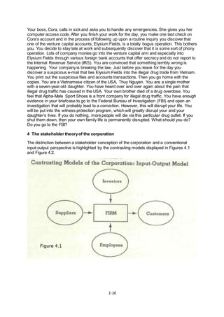 1-16
Your boss, Cora, calls in sick and asks you to handle any emergencies. She gives you her
computer access code. After you finish your work for the day, you make one last check on
Cora’s account and in the process of following up upon a routine inquiry you discover that
one of the venture capital accounts, Elysium Fields, is a totally bogus operation. This bothers
you. You decide to stay late at work and subsequently discover that it is some sort of phony
operation. Lots of company monies go into the venture capital arm and especially into
Elysium Fields through various foreign bank accounts that offer secrecy and do not report to
the Internal Revenue Service (IRS). You are convinced that something terribly wrong is
happening. Your company is breaking the law. Just before you leave for the day you
discover a suspicious e-mail that ties Elysium Fields into the illegal drug trade from Vietnam.
You print out the suspicious files and accounts transactions. Then you go home with the
copies. You are a Vietnamese citizen of the USA, Thuy Nguyen. You are a single mother
with a seven-year-old daughter. You have heard over and over again about the pain that
illegal drug traffic has caused in the USA. Your own brother died of a drug overdose. You
feel that Alpha-Male Sport Shoes is a front company for illegal drug traffic. You have enough
evidence in your briefcase to go to the Federal Bureau of Investigation (FBI) and open an
investigation that will probably lead to a conviction. However, this will disrupt your life. You
will be put into the witness protection program, which will greatly disrupt your and your
daughter’s lives. If you do nothing, more people will die via this particular drug outlet. If you
shut them down, then your own family life is permanently disrupted. What should you do?
Do you go to the FBI?
4 The stakeholder theoryof the corporation
The distinction between a stakeholder conception of the corporation and a conventional
input-output perspective is highlighted by the contrasting models displayed in Figures 4.1
and Figure 4.2.
 