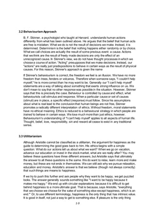 1-9
3.2 Behaviourism Approach
B. F. Skinner, a psychologist who taught at Harvard, understands human actions
differently from what has been outlined above. He argues that the belief that human acts
are free is mistaken. What we do is not the result of decisions we make. Instead, it is
determined. Determinism is the belief that nothing happens either randomly or by choice.
What we call choices are actually the result of some previous event: a cause. Actions
that we think are the result of freely made decisions are only the effect of an
unrecognized cause. In Skinner's view, we do not have thought processes in which we
choose a course of action. "Acting" presupposes that we make decisions. Instead, our
"actions" are really just predispositions to behave in certain ways as the result of physical
causes. For this reason, Skinner's approach is given the name
If Skinner's behaviourism is correct, the freedom we feel is an illusion. We have no more
freedom than trees, fenders or volcanos. Therefore when someone says, "I couldn't help
myself," he is more correct than he may want to be. Generally our "I can't help myself'
statements are a way of talking about something that exerts strong influence on us. We
don't mean to say that no other response was possible in the situation. However, Skinner
says that this is precisely the case. Behaviour is controlled by cause and effect, what
behaviourists call stimulus and response. When a particular cause or set of causes
(stimuli) are in place, a specific effect (response) must follow. Since his assumptions
about what is real lead to the conclusion that human beings are not free, Skinner
promotes a radically different interpretation of ethics. Without freedom, moral statements
have no ethical meaning. Ethics is reduced to a behavioural strategy in which people are
trained to behave in certain ways. We lose much more than just ethics, however.
Behaviourism's understanding of "I can't help myself' applies to all aspects of human life.
Thought, belief, love, responsibility, sin and reward all cease to exist in any traditional
sense.
3.3 Utilitarianism
Although Aristotle cannot be classified as a utilitarian, the argument for happiness as the
guide to determining the good goes back to him. His ethics begins with a simple
question: What do our actions tell us about what we want? When we go on vacation,
advance our education or invest in the stock market, what are we really after? You may
believe these questions have three different answers, but Aristotle says that ultimately
the answer to all these questions is the same. We do want to relax, learn more and make
money, but these are not ends in themselves. We can still ask why we pursue relaxation,
education and money. Aristotle's answer is that we believe (though not always correctly)
that such things are means to happiness.
If we try to push this further and ask people why they want to be happy, we get puzzled
looks. The answer generally sounds something like "I want to be happy because it
makes me happy." We end up with circular explanations because it is difficult to get
behind happiness to a more ultimate goal. That is because, says Aristotle, "everything
that we choose we choose for the sake of something else-except happiness, which is an
end."' Or, to use different terminology, happiness is the only thing that has intrinsic value.
It is good in itself, not just a way to get to something else. If pleasure is the only thing
 