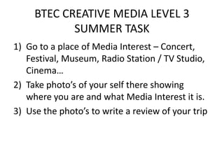 BTEC CREATIVE MEDIA LEVEL 3 SUMMER TASK Go to a place of Media Interest – Concert, Festival, Museum, Radio Station / TV Studio, Cinema… Take photo’s of your self there showing where you are and what Media Interest it is.  Use the photo’s to write a review of your trip 