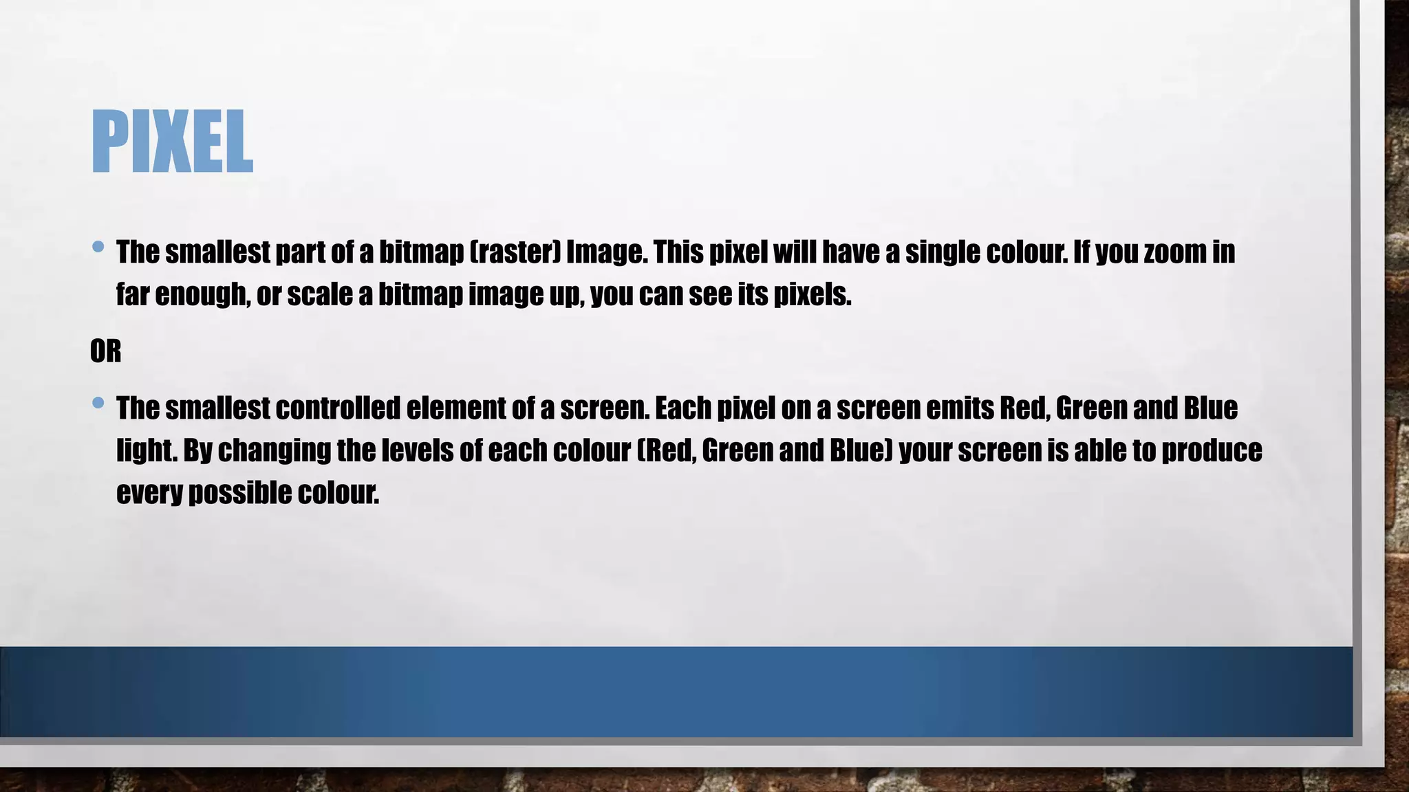 PIXEL
• The smallest part of a bitmap (raster) Image. This pixel will have a single colour. If you zoom in
far enough, or scale a bitmap image up, you can see its pixels.
OR

• The smallest controlled element of a screen. Each pixel on a screen emits Red, Green and Blue
light. By changing the levels of each colour (Red, Green and Blue) your screen is able to produce
every possible colour.

 