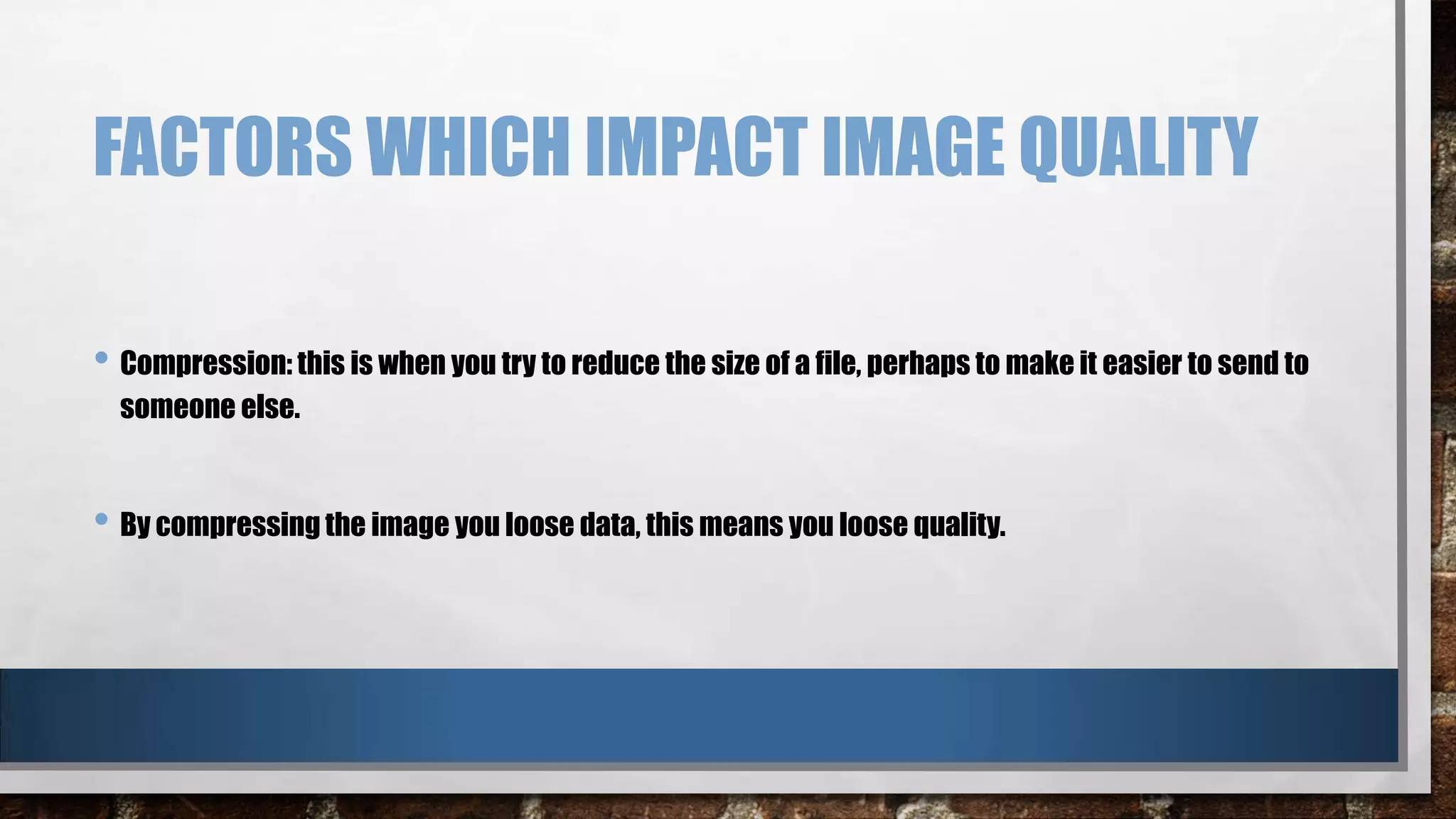 FACTORS WHICH IMPACT IMAGE QUALITY
• Compression: this is when you try to reduce the size of a file, perhaps to make it easier to send to
someone else.

• By compressing the image you loose data, this means you loose quality.

 