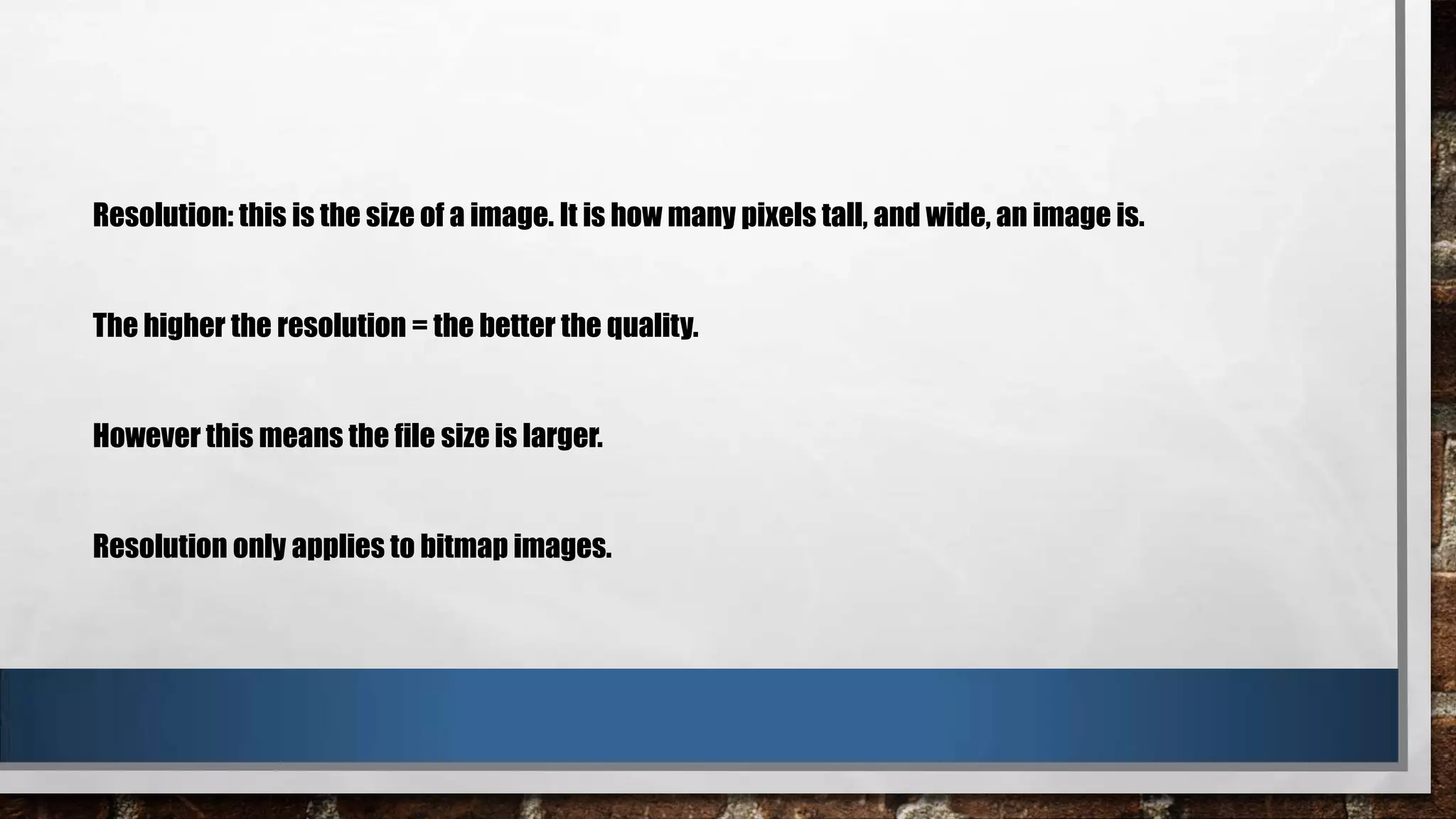 Resolution: this is the size of a image. It is how many pixels tall, and wide, an image is.

The higher the resolution = the better the quality.

However this means the file size is larger.

Resolution only applies to bitmap images.

 