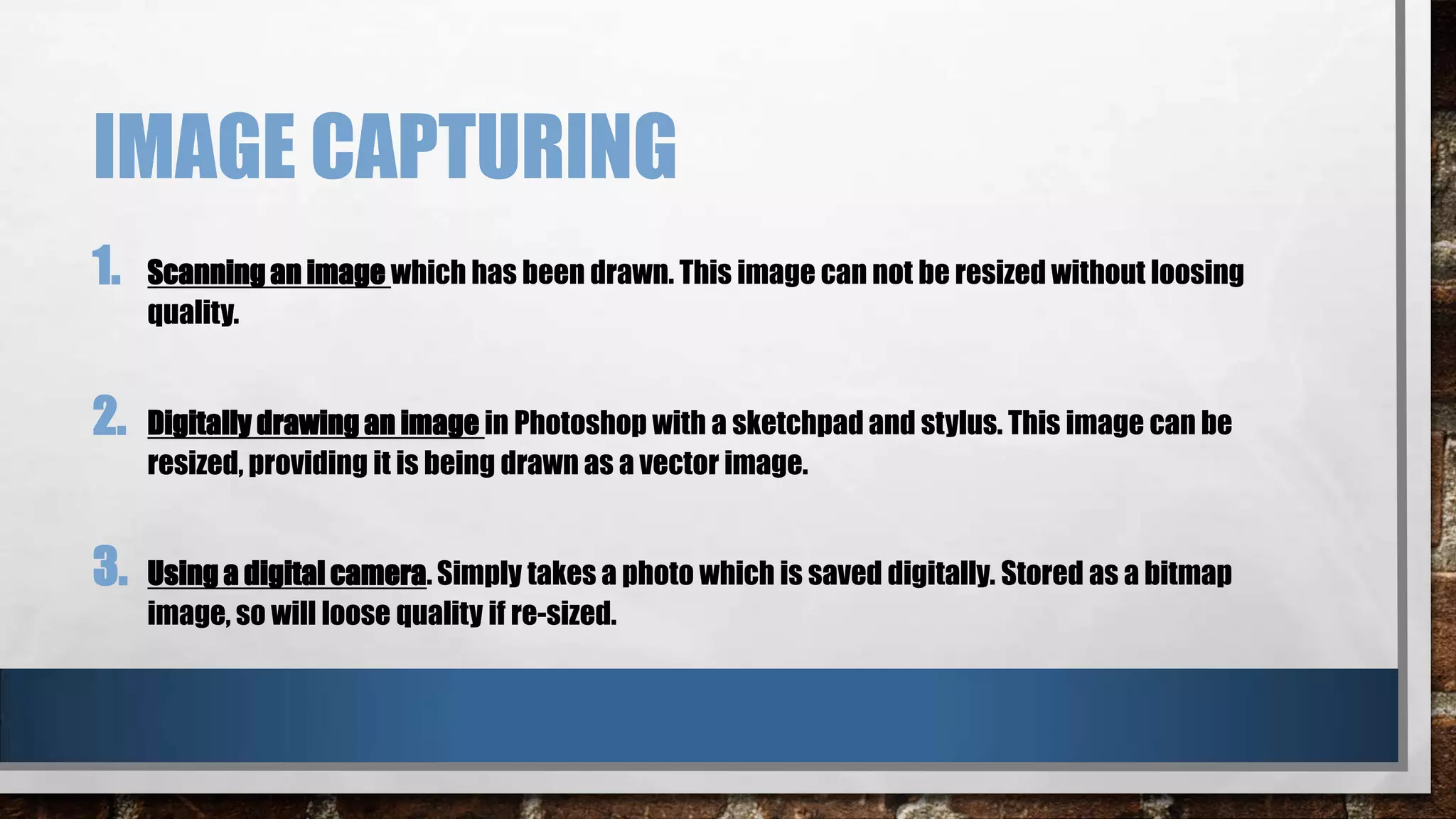 IMAGE CAPTURING
1.
2.
3.

Scanning an image which has been drawn. This image can not be resized without loosing
quality.

Digitally drawing an image in Photoshop with a sketchpad and stylus. This image can be
resized, providing it is being drawn as a vector image.

Using a digital camera. Simply takes a photo which is saved digitally. Stored as a bitmap
image, so will loose quality if re-sized.

 