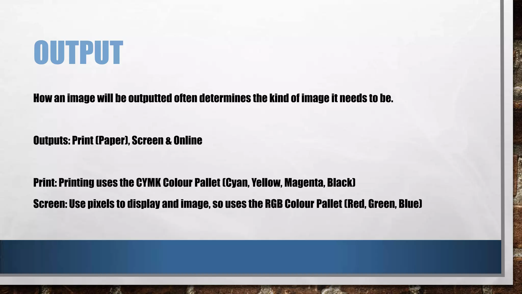 OUTPUT
How an image will be outputted often determines the kind of image it needs to be.

Outputs: Print (Paper), Screen & Online

Print: Printing uses the CYMK Colour Pallet (Cyan, Yellow, Magenta, Black)
Screen: Use pixels to display and image, so uses the RGB Colour Pallet (Red, Green, Blue)

 