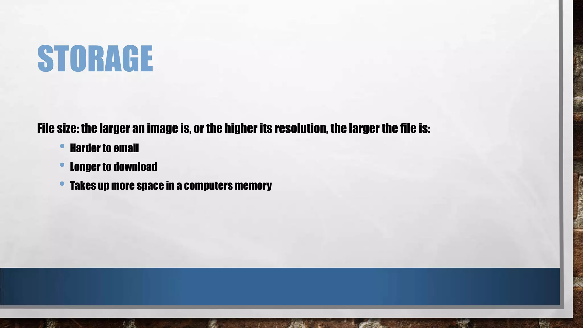 STORAGE
File size: the larger an image is, or the higher its resolution, the larger the file is:

• Harder to email
• Longer to download
• Takes up more space in a computers memory

 