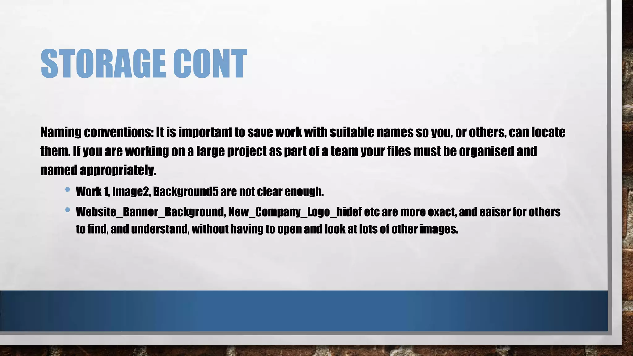 STORAGE CONT
Naming conventions: It is important to save work with suitable names so you, or others, can locate
them. If you are working on a large project as part of a team your files must be organised and
named appropriately.

• Work 1, Image2, Background5 are not clear enough.
• Website_Banner_Background, New_Company_Logo_hidef etc are more exact, and eaiser for others
to find, and understand, without having to open and look at lots of other images.

 