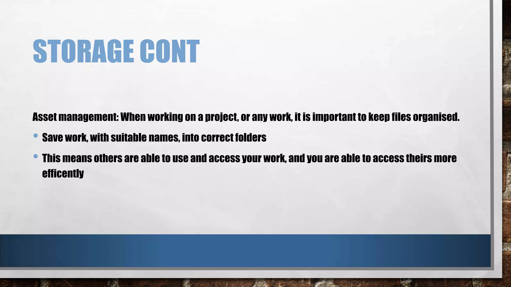 STORAGE CONT
Asset management: When working on a project, or any work, it is important to keep files organised.

• Save work, with suitable names, into correct folders
• This means others are able to use and access your work, and you are able to access theirs more
efficently

 