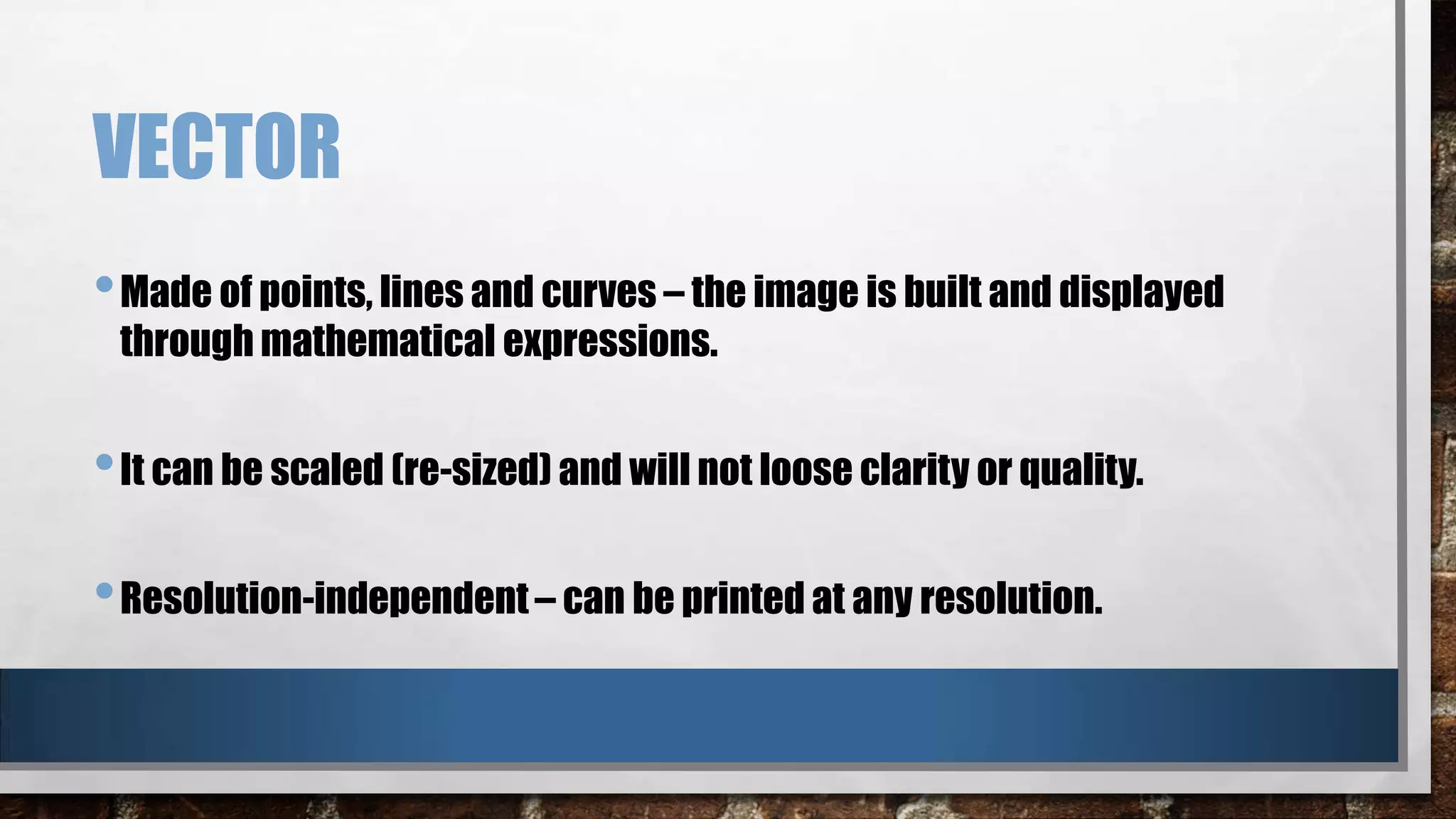 VECTOR
• Made of points, lines and curves – the image is built and displayed
through mathematical expressions.

• It can be scaled (re-sized) and will not loose clarity or quality.
• Resolution-independent – can be printed at any resolution.

 