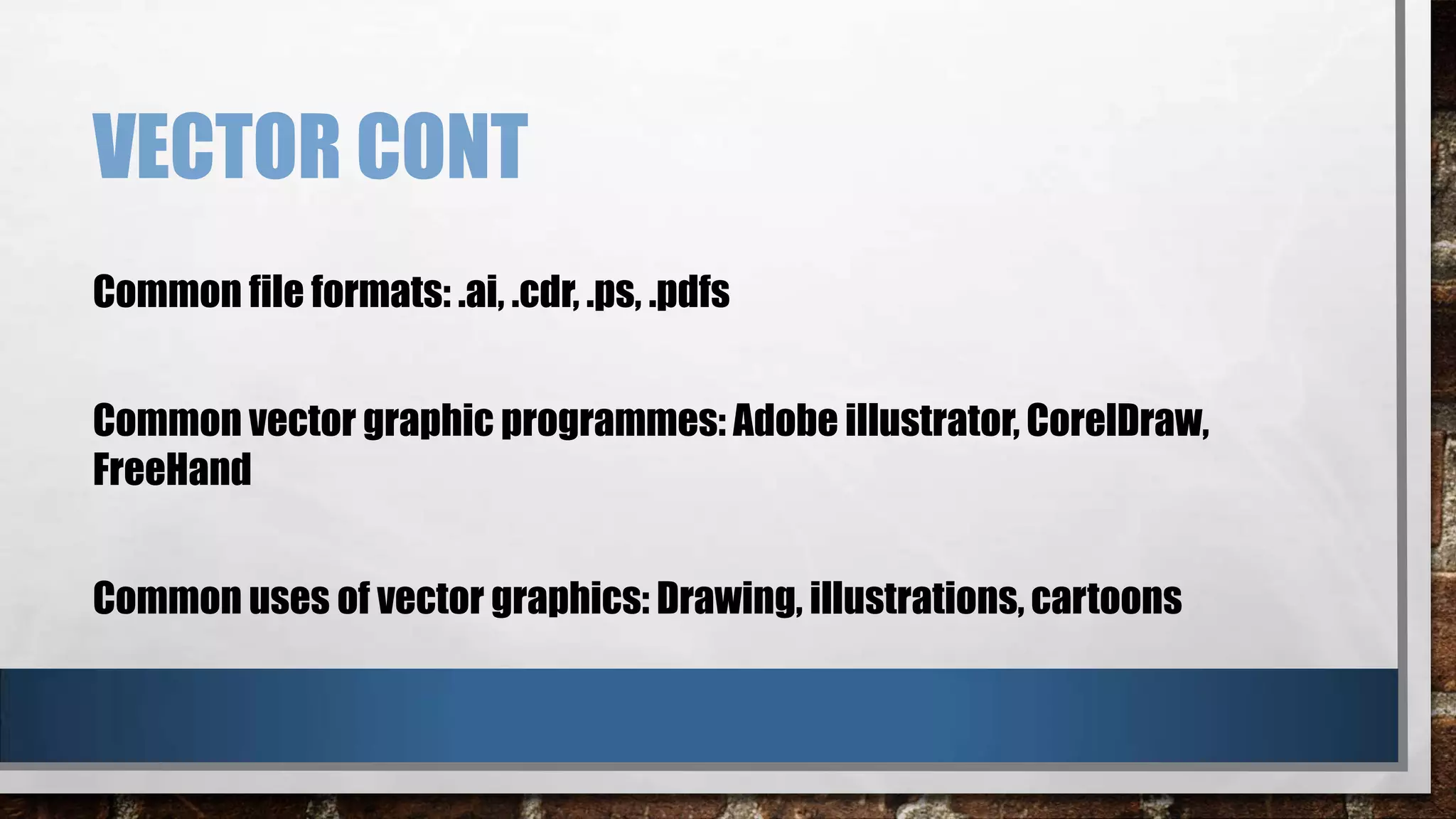 VECTOR CONT
Common file formats: .ai, .cdr, .ps, .pdfs
Common vector graphic programmes: Adobe illustrator, CorelDraw,
FreeHand
Common uses of vector graphics: Drawing, illustrations, cartoons

 