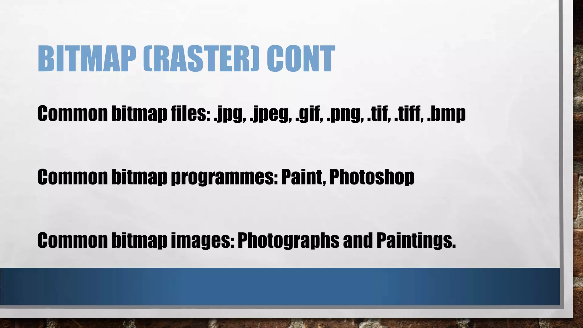 BITMAP (RASTER) CONT
Common bitmap files: .jpg, .jpeg, .gif, .png, .tif, .tiff, .bmp
Common bitmap programmes: Paint, Photoshop
Common bitmap images: Photographs and Paintings.

 