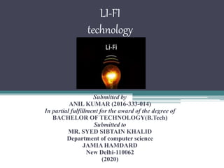 LI-FI
technology
Submitted by
ANIL KUMAR (2016-333-014)
In partial fulfillment for the award of the degree of
BACHELOR OF TECHNOLOGY(B.Tech)
Submitted to
MR. SYED SIBTAIN KHALID
Department of computer science
JAMIA HAMDARD
New Delhi-110062
(2020)
 