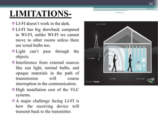 LIMITATIONS-
LI-FI doesn’t work in the dark.
LI-FI has big drawback compared
to WI-FI, unlike WI-FI we cannot
move to other rooms unless there
are wired bulbs too.
Light can’t pass through the
objects.
Interference from external sources
like sun light, normal bulbs, and
opaque materials in the path of
transmission will course
interruption in the communication.
High installation cost of the VLC
systems.
A major challenge facing LI-FI is
how the receiving device will
transmit back to the transmitter.
20-Sep-20
12
 