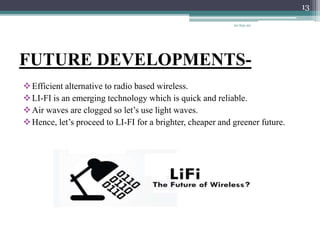 FUTURE DEVELOPMENTS-
Efficient alternative to radio based wireless.
LI-FI is an emerging technology which is quick and reliable.
Air waves are clogged so let’s use light waves.
Hence, let’s proceed to LI-FI for a brighter, cheaper and greener future.
20-Sep-20
13
 