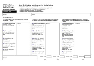 BTEC First Diploma               Unit 12: Working with Interactive Media Briefs
Art & Design                     On completion of this unit a learner should:
                                 1 Be able to develop ideas and outcomes to meet interactive media briefs
Internally assessed              2 Be able to explore the use of interactive media products
                                 3 Be able to use digital techniques and technology
Optional unit                    4 Be able to review interactive media production work.


Student                                                       Centre

Grading criteria
To achieve a pass grade the evidence must show that           To achieve a merit grade the evidence must show that,         To achieve a distinction grade the evidence must show
the learner is able to:                                       in addition to the pass criteria, the learner is able to:     that, in addition to the pass and merit criteria, the learner
                                                                                                                            is able to:
P1 develop ideas and final    Evidence                        M1 develop effective ideas         Evidence                   D1 independently develop      Evidence
outcomes to meet                                              and                                                           imaginative ideas and
interactive media briefs                                      outcomes to purposefully                                      outcomes to meet
                                                              meet interactive media                                        interactive
                                                              briefs                                                        media briefs

P2 select materials,                                          M2 select a diverse range                                     D2 independently select a
techniques and processes                                      of materials, techniques                                      diverse and well-chosen
for an interactive media                                      and processes for an                                          range of materials,
brief                                                         interactive media brief                                       techniques and processes
                                                                                                                            for an interactive media
                                                                                                                            brief
P3 explore the use of                                         M3 explore and compare                                        D3 explore and evaluate
interactive                                                   the use of a diverse range                                    the use of a comprehensive
media products                                                of interactive media                                          range of interactive media
                                                              products                                                      products independently
P4 produce an interactive
media product with                                            M4 produce an effective                                       D4 independently produce
integration of images, text                                   and informed interactive                                      an imaginative interactive
and sound                                                     media product with                                            media product with
                                                              integration of images, text                                   integration of
P5 describe interactive                                       and sound                                                     images, text and sound
media work.
                                                              M5 compare and contrast                                       D5 evaluate interactive
                                                              interactive media work.                                       media work.


                                                                               Interim grade                Interim grade            Interim grade               Final grade
Assessor
                                                                                          Date                      Date                      Date                      Date
 