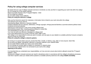 Policy for using college computer services
Be aware that your use of college computer services is monitored, so only use them in supporting your work role within the college
Do not change any of the system settings
Report any faults directly to the IT Support Helpline - 3232
Do not install any software
Do not make copies of any software
Policy for using the Internet in college

Only use the Internet to search for materials or information that is linked to your work role within the college
The Internet must not be used for:
Downloading illegal, offensive or obscene material
Creating websites that are obscene, defamatory, infringe copyright, infringe personal liberties or promote extreme political views
Creating commercial websites
Opening any email service or chat rooms except college email
Downloading program files, including gaming software or media files
The downloading of any form of 'virus' software
You must not send any offensive messages by college email
If you send attachments to an email it must be under 10Mb in size
The college is not responsible for what you send in emails, and can pass on your details to a suitable authority if anyone complains
about an email you have sent
Policy for using the college’s network systems

Do not log on to anyone else’s account, access their files / emails, or destroy, copy, alter or move anyone else's files
Do not store any illegal, copyrighted, offensive or obscene material in your network folder
Do not create folders outside your home (cost centre) folder
Do not change any access rights to folders on computers or network areas
Do not store any material that is not connected to your work at the college
Agreeing to this policy

It is important that you understand your responsibilities, so if you are ever unsure about what is allowed consult the IT Support
Helpline - 3232
Abusing the college's computer services can result in disciplinary action in accordance with the college's disciplinary processes,
note that in specific cases your details will be passed to a suitable authority external to the college.Health and Safety
 