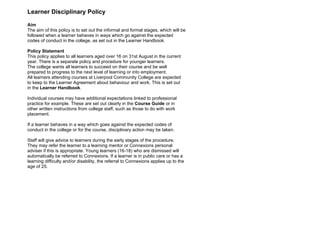 Learner Disciplinary Policy

Aim
The aim of this policy is to set out the informal and formal stages, which will be
followed when a learner behaves in ways which go against the expected
codes of conduct in the college, as set out in the Learner Handbook.

Policy Statement
This policy applies to all learners aged over 16 on 31st August in the current
year. There is a separate policy and procedure for younger learners.
The college wants all learners to succeed on their course and be well
prepared to progress to the next level of learning or into employment.
All learners attending courses at Liverpool Community College are expected
to keep to the Learner Agreement about behaviour and work. This is set out
in the Learner Handbook.

Individual courses may have additional expectations linked to professional
practice for example. These are set out clearly in the Course Guide or in
other written instructions from college staff, such as those to do with work
placement.

If a learner behaves in a way which goes against the expected codes of
conduct in the college or for the course, disciplinary action may be taken.

Staff will give advice to learners during the early stages of the procedure.
They may refer the learner to a learning mentor or Connexions personal
adviser if this is appropriate. Young learners (16-18) who are dismissed will
automatically be referred to Connexions. If a learner is in public care or has a
learning difficulty and/or disability, the referral to Connexions applies up to the
age of 25.
 