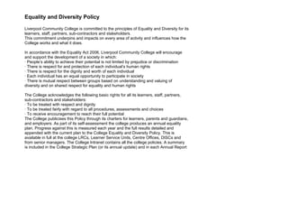 Equality and Diversity Policy

Liverpool Community College is committed to the principles of Equality and Diversity for its
learners, staff, partners, sub-contractors and stakeholders.
This commitment underpins and impacts on every area of activity and influences how the
College works and what it does.

In accordance with the Equality Act 2006, Liverpool Community College will encourage
and support the development of a society in which:
· People’s ability to achieve their potential is not limited by prejudice or discrimination
· There is respect for and protection of each individual’s human rights
· There is respect for the dignity and worth of each individual
· Each individual has an equal opportunity to participate in society
· There is mutual respect between groups based on understanding and valuing of
diversity and on shared respect for equality and human rights

The College acknowledges the following basic rights for all its learners, staff, partners,
sub-contractors and stakeholders:
· To be treated with respect and dignity
· To be treated fairly with regard to all procedures, assessments and choices
· To receive encouragement to reach their full potential
The College publicises this Policy through its charters for learners, parents and guardians,
and employers. As part of its self-assessment the college produces an annual equality
plan. Progress against this is measured each year and the full results detailed and
appended with the current plan to the College Equality and Diversity Policy. This is
available in full at the college LRCs, Learner Service Units, Centre Offices, DISCs and
from senior managers. The College Intranet contains all the college policies. A summary
is included in the College Strategic Plan (or its annual update) and in each Annual Report
 