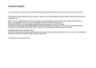 Customer Support


Your main point of contact with Customer Support will be through the centre offices, which are located on each main centre.


The Customer Support Service is here to help you. Below you will find information about the services that we provide and help
available to you.

EMA - If you are aged between 16 and 19 years old you may be eligible to receive an Education Maintenance Allowance.
ALG - If you are aged 19 or older you may be eligible to receive an Adult Learning Grant.
TRAVEL SUPPORT – You may be able to get help with your travel costs to and from college
STUDENT ATTENDANCE AND PERFORMANCE REWARD SCHEME – Rewards for 16-18 year olds (non EMA students)
THE COLLEGE'S STUDENT SUPPORT FUND – Aged 16-18? Not eligible for EMA? Maybe we can help.

INFORMATION ABOUT EXAMINATIONS
Should you have any queries about any of the above just enquire at your nearest centre office at a main centre or if you attend an
outreach centre talk to a customer support officer at that centre.


Providing you with a quality service
 