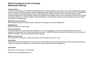 BTEC First Diploma in Art and Design
(Multimedia Pathway)

Course content
The BTEC First Diploma in Art and Design (Multimedia) aims to provide education and training in the art and design sector primarily
for those learners in full-time education, who are seeking progression either into employment or onto further study. The qualification
aims to provide a broad-based approach to the art and design sector. Mandatory Units:* 2D and 3D Visual Communication*
Contextual References in Art and Design* Explore and Develop Art and Design* Produce an Art and Design Outcome.The specialist
units on this pathway are:* Graphic Design* Interactive MediaThe course includes support to improve literacy and numeracy skills
with Skills for Life qualifications.
What the course can lead to
BTEC National Diplomas in Graphic Design, Multimedia, Photography and Game Development
Qualification/s
BTEC First Diploma Art and Design.
Entry requirements
For learner’s aged 16 or above with either: related level 1 or level 2 qualifications and a demonstrated interest in the area or
relevant work experience. Your English will need to be at level 1 - GCSE D-E standard and your maths needs to be at entry-level 3 -
GCSE F-G standard. These will be assessed before interview.
When the course runs
The course runs in the day for 10 hours teaching per week, 36 weeks per year for 1 year.
Course fees
All courses have a fee attached to them. Some learners may qualify for a fee reduction depending on their personal circumstances
or age. If you qualify for a reduction you will be asked to make a contribution to the college fund.


Centre/tutor
Arts Centre, Tony Bowman, 0151 252 4328
E-Mail: anthony.bowman@liv-coll.ac.uk
 