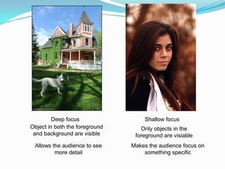 Deep focus                 Shallow focus
Object in both the foreground      Only objects in the
 and background are visible      foreground are visiable
 Allows the audience to see     Makes the audience focus on
         more detail                something specific
 