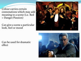 Colour carries certain
connotations which may add
meaning to a scene (i.e. Red
= Danger/Passion)

Can give a scene a particular
look, feel or mood




Can be used for dramatic
effect
 
