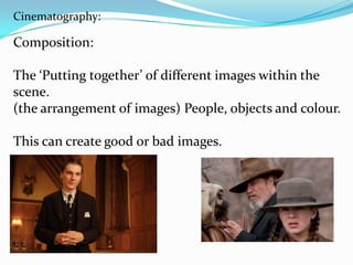 Cinematography:

Composition:

The ‘Putting together’ of different images within the
scene.
(the arrangement of images) People, objects and colour.

This can create good or bad images.
 