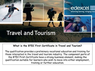 What is the BTEC First Certificate in Travel and Tourism? The qualification provides a preliminary vocational education and training for those interested in the travel and tourism industry. The component parts of the BTEC First Certificate have a strong business element, making the qualification suitable for learners who wish to move into either employment, training or further education. 