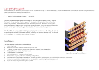 Formwork is the use of support structures and moulds to create structures out of concrete which is poured into the moulds. Formwork can be made using moulds out of
steel, wood, aluminium and prefabricated forms.
3.2.1. Jumping formwork system ( Lift Shaft )
3.2.2. Feature
The main features of this construction system are:
• Assembly easily
• Minimizes labor time and has a better productivity rate
• The fully enclosed platform system offers plenty of space for fast, safe working.
• Stripped formwork can be clean and reused
• Transportation is convenient
• High-quality surface finishes can be achieved
• Minimize the usage of scaffolding and temp work platform.
• Increase construction speed is obtained by allowing the vertical and horizontal parts of a building to be built concurrently
• It does not need additional supports to the formwork (it is supported by the walls just poured)
• It can be used during almost all type of weather
Climbing formwork is a special type of formwork for large vertical concrete structures. Climbing
formworks will represent an effective solution for structures that require seamless walls, or their
form is very repetitive. There are several types of climbing formwork, depending on the type of
building being built. They can move on their own, using hydraulic or electric jacks, commonly known
as ‘self –climbing formwork’, or they can be relocated with cranes and other equipment.
The lift shaft formwork is used for installing and stripping internal planking in lift shafts with no need
to dismantle the individual components. It allows to remove the planking set easily from the lift shaft
and move it with the crane to any construction site area.
Diagram 3.2.1.1. Jumping Formwork System
3.2 Formwork System
 