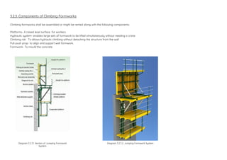 3.2.3. Components of Climbing Formworks
Climbing formworks shall be assembled or might be rented along with the following components:
Platforms- A raised level surface for workers
Hydraulic system- enables large sets of formwork to be lifted simultaneously without needing a crane
Climbing rail- To allows hydraulic climbing without detaching the structure from the wall
Pull-push prop- to align and support wall formwork.
Formwork- To mould the concrete
Diagram 3.2.3.1. Section of Jumping Formwork
System
Diagram 3.2.3.2. Jumping Formwork System
 