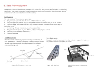 Steel framing system is used extensively in the fast-track construction of skyscrapers. Apart from that, it is extensively
used for light steel trusses consisting of cost-effective profiled cold formed channels and steel portal frame systems
as alternatives to the heavier traditional hot-rolled sections.
3.2.1 Feature
The main features of this construction system are:
• They are super-quick to build at site, as it is prefabricated at the factory.
• They are lightweight material. They are saving the foundation required and easily for on-site handling
• They are flexible, which makes them very good at resisting dynamic (changing) forces such as wind or
earthquake forces.
• A wide range of ready-made structural sections are available
• They can be made to take any kind of shape, and clad with any type of material
• They are durable and low in maintenance.
• They are recyclable.
Diagram 3.2.2.1. Component of mono truss
Heel
Bottom ChordOverhang
Web
Peak
King post
Top Chord
3.2 Steel Framing System
3.2.2 Mono truss
Mono trusses are used primarily against an existing wall or building. It
used where the roof is required to slope only in one direction. Also in pairs
with their high ends abutting on extremely long spans with a support
underneath the high end.
3.2.3 Steel purlin
Steel purlin is a horizontal structural member in a roof. It supports the loads from
the roof deck and are supported by the trusses.
Purlin
Truss
Figure 3.2.3.1. Steel Purlin Diagram 3.2.3.2 Example of steel roofing
structure
 