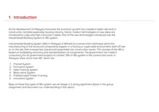As the development of Malaysia improved, the economic growth has created a higher demand in
construction activities especially housing industry. Hence, modern technologies or new ideas are
introduced to cope with high consumer’s needs. One of the new technologies introduced was the
Industrialised Building System or IBS system.
Industrialised Building System (IBS) in Malaysia is defined as a construction technique which the
manufacturing of the structural components happen in a factory or supervised environment, both off site
or on the site, then transported, placed and assembled into construction works. The concept of the IBS is
based on buildability, economy and standardization of components. The government has made it
compulsory for all government projects to contain 70% of IBS system in the construction work. In
Malaysia, there are 6 main IBS which are
1. Precast System
2. Formwork System
3. Steel Framing System
4. Block Work System
5. Prefabricated Timber Framing
6. Innovative System
Base on these few types of IBS system, we will design a 3-storey apartment block in this group
assignment and document our understanding in this report.
1. Introduction
 
