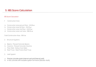 IBS Score Calculation
1. Construction Area
a. Construction area ground floor : 224.16 m2
b. Construction area 1st floor : 224.16 m2
c. Construction area 2nd floor : 224.16 m2
d. Construction area roof area : 288.92 m2
Total Construction Area : 961.4 m2
2. Structural Systems
a. Beams : Precast Concrete Beams
b. Columns : Precast Concrete Columns
c. Floor Slab : Hollow Core Slabs
d. Roof Truss : Steel Frame Roof Truss
3. Wall System
a. Precast concrete panel (Internal wall and External wall)
b. In-situ concrete with reusable system formwork (Elevator shaft)
5. IBS Score Calculation
 